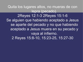 Quita los lugares altos, no mueras de con
                lepra (pecado).
       2Reyes 12:1-3 2Reyes 15:1-6
Se alguien que habiendo aceptado a Jesus
  se aparte del pecado y no que habiendo
  aceptado a Jesus muera en su pecado y
               vaya al infierno.
   2 Reyes 15:8-10, 15:23-25, 15:27-30
 