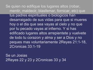 Se quien no edifique los lugares altos (robar,
  mentir, maldecir, blasfemar, fornicar, etc) que
  tus padres espirituales o biologicos han
  desarraigado de sus vidas para que si mueres
  hoy o el dia que sea vayas al cielo y no que
  por tu pecado vayas al infierno. Y si has
  edificado lugares altos arrepientete y vuelvete
  de todo tu corazon y alma y ser a Dios y no
  peques mas voluntariamente 2Reyes 21:1-18,
  2Cronicas 33:1-19

Se un Josias
2Reyes 22 y 23 y 2Cronicas 33 y 34
 