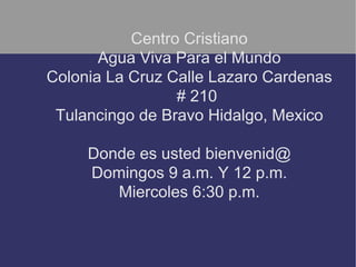 Centro Cristiano
       Agua Viva Para el Mundo
Colonia La Cruz Calle Lazaro Cardenas
                 # 210
 Tulancingo de Bravo Hidalgo, Mexico

     Donde es usted bienvenid@
     Domingos 9 a.m. Y 12 p.m.
        Miercoles 6:30 p.m.
 