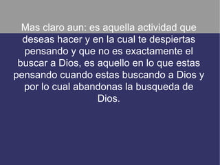 Mas claro aun: es aquella actividad que
  deseas hacer y en la cual te despiertas
  pensando y que no es exactamente el
 buscar a Dios, es aquello en lo que estas
pensando cuando estas buscando a Dios y
  por lo cual abandonas la busqueda de
                   Dios.
 
