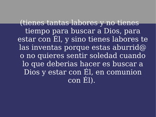 (tienes tantas labores y no tienes
   tiempo para buscar a Dios, para
estar con Él, y sino tienes labores te
las inventas porque estas aburrid@
 o no quieres sentir soledad cuando
  lo que deberias hacer es buscar a
   Dios y estar con Él, en comunion
                con Él).
 