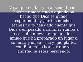 Vaya que el afan y la ansiedad por
  hacer primero esto o aquello ha
      hecho que Dios se quede
   esperandote y por tus muchos
 afanes no te has dado cuenta que
Dios a empezado a caminar rumbo a
 la casa del nuevo amigo que hizo,
amigo que ha preparado un lugar a
 su mesa y en su casa y que platica
    con Él a todas horas y que su
     amistad la estas perdiendo.
 