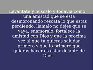 Levantate y buscalo y todavia como
       una amistad que se esta
 desmoronando rescata lo que estas
 perdiendo, llamalo no dejes que se
    vaya, enamoralo, fortalece la
 amistad con Dios y que la proxima
    vez al que tu quieras saludar
    primero y que lo primero que
  quieras hacer es estar delante de
                Dios.
 