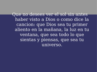 Que no desees ver el sol sin antes
 haber visto a Dios o como dice la
  cancion: que Dios sea tu primer
 aliento en la mañana, la luz en tu
    ventana, que sea todo lo que
    sientas y piensas, que sea tu
              universo.
 