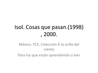 Isol. Cosas que pasan.(1998)
            , 2000.
  México: FCE, Colección A la orilla del
                 viento
 Para los que están aprendiendo a leer
 
