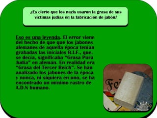 ¿Es cierto que los nazis usaron la grasa de sus
víctimas judías en la fabricación de jabón?

Eso es una leyenda. El error viene
del hecho de que que los jabones
alemanes de aquella época tenían
grabadas las iniciales R.I.F., que,
se decía, significaba “Grasa Pura
Judía” en alemán. En realidad era
“Grasa del Tercer Reich”. Se han
analizado los jabones de la época
y nunca, ni siquiera en uno, se ha
encontrado un mínimo rastro de
A.D.N humano.

 