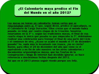 ¿El Calendario maya predice el Fin
del Mundo en el año 2012?
Los mayas no tenían un calendario; tenían varios que se
relacionaban entre sí. El que, según dicen, predice el apocalipsis, es
el Calendario de Larga Duración. Ellos creían que el mundo había
pasado, en total, por cuatro etapas de la Creación. Nosotros
estaríamos en la 4ª y, según las tradiciones mayas, el final de esa
cuarta etapa lo único que pasaba es que empezaba la 5ª, debiéndose
realizar una celebración para festejar el final de una parte del Ciclo
y el comienzo de otra. ¿Acaso se acabó el mundo el 31 de diciembre
pasado? No, nada más te levantaste con resaca, ¿no es cierto?
Bueno, para ellos el 20 de diciembre del año que viene es el
equivalente a un fin de año nuestro: en los otros calendarios y
documentos arqueológicos mayas, que las Teorías de la
Conspiración y blogs de Internet han decidido ignorar, se hace
referencia a muchísimas fechas después del 2012.
Así que en el 2013 pienso seguir riendo porque soy feliz.

 