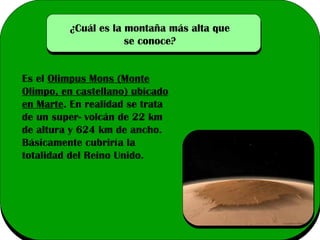 ¿Cuál es la montaña más alta que
se conoce?
Es el Olimpus Mons (Monte
Olimpo, en castellano) ubicado
en Marte. En realidad se trata
de un super- volcán de 22 km
de altura y 624 km de ancho.
Básicamente cubriría la
totalidad del Reino Unido.

 