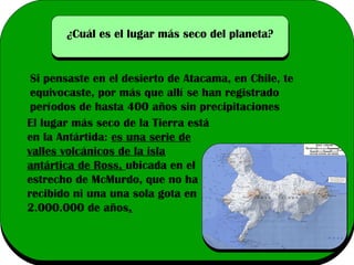 ¿Cuál es el lugar más seco del planeta?

Si pensaste en el desierto de Atacama, en Chile, te
equivocaste, por más que allí se han registrado
períodos de hasta 400 años sin precipitaciones
El lugar más seco de la Tierra está
en la Antártida: es una serie de
valles volcánicos de la isla
antártica de Ross, ubicada en el
estrecho de McMurdo, que no ha
recibido ni una una sola gota en
2.000.000 de años.

 