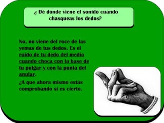 ¿ Dé dónde viene el sonido cuando
chasqueas los dedos?

No, no viene del roce de las
yemas de tus dedos. Es el
ruido de tu dedo del medio
cuando choca con la base de
tu pulgar y con la punta del
anular.
¿A que ahora mismo estás
comprobando si es cierto.

 
