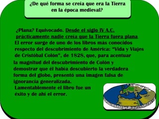 ¿De qué forma se creía que era la Tierra
en la época medieval?

¿Plana? Equivocado. Desde el siglo IV A.C.
prácticamente nadie creía que la Tierra fuera plana .
El error surge de uno de los libros más conocidos
respecto del descubrimiento de América: “Vida y Viajes
de Cristóbal Colón”, de 1828, que, para acentuar
la magnitud del descubrimiento de Colón y
demostrar que él había descubierto la verdadera
forma del globo, presentó una imagen falsa de
ignorancia generalizada.
Lamentablemente el libro fue un
éxito y de ahí el error.

 