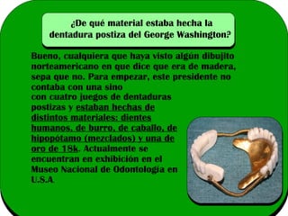 ¿De qué material estaba hecha la
dentadura postiza del George Washington?
Bueno, cualquiera que haya visto algún dibujito
norteamericano en que dice que era de madera,
sepa que no. Para empezar, este presidente no
contaba con una sino
con cuatro juegos de dentaduras
postizas y estaban hechas de
distintos materiales: dientes
humanos, de burro, de caballo, de
hipopótamo (mezclados) y una de
oro de 18k. Actualmente se
encuentran en exhibición en el
Museo Nacional de Odontología en
U.S.A.

 