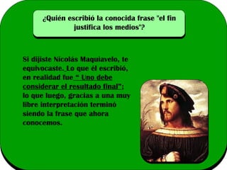¿Quién escribió la conocida frase "el fin
justifica los medios"?

Si dijiste Nicolás Maquiavelo, te
equivocaste. Lo que él escribió,
en realidad fue “ Uno debe
considerar el resultado final”;
lo que luego, gracias a una muy
libre interpretación terminó
siendo la frase que ahora
conocemos.

 