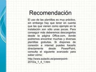 Recomendación
El uso de las plantillas es muy práctico,
sin embargo hay que tener en cuenta
que las que vienen como ejemplo en la
instalación son sólo unas pocas. Para
conseguir más deberemos descargarlas
desde la página Office.com, donde
podremos encontrar muchas y diversas
plantillas gratuitas. Si dispones de
conexión a internet puedes hacerlo
directamente desde PowerPoint,
consulta el siguiente avanzado para
saber cómo:
http://www.aulaclic.es/powerpoint-
2010/a_1_4_1.htm
 
