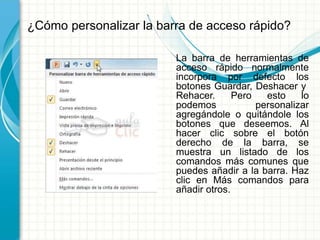 ¿Cómo personalizar la barra de acceso rápido?
La barra de herramientas de
acceso rápido normalmente
incorpora por defecto los
botones Guardar, Deshacer y
Rehacer. Pero esto lo
podemos personalizar
agregándole o quitándole los
botones que deseemos. Al
hacer clic sobre el botón
derecho de la barra, se
muestra un listado de los
comandos más comunes que
puedes añadir a la barra. Haz
clic en Más comandos para
añadir otros.
 