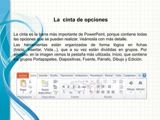 La cinta de opciones
La cinta es la barra más importante de PowerPoint, porque contiene todas
las opciones que se pueden realizar. Veámosla con más detalle.
Las herramientas están organizadas de forma lógica en fichas
(Inicio, Insertar, Vista...), que a su vez están divididas en grupos. Por
ejemplo, en la imagen vemos la pestaña más utilizada, Inicio, que contiene
los grupos Portapapeles, Diapositivas, Fuente, Párrafo, Dibujo y Edición.
 