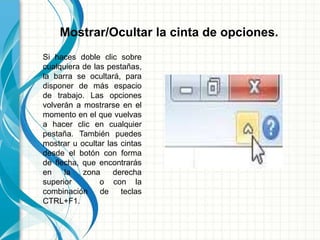 Mostrar/Ocultar la cinta de opciones.
Si haces doble clic sobre
cualquiera de las pestañas,
la barra se ocultará, para
disponer de más espacio
de trabajo. Las opciones
volverán a mostrarse en el
momento en el que vuelvas
a hacer clic en cualquier
pestaña. También puedes
mostrar u ocultar las cintas
desde el botón con forma
de flecha, que encontrarás
en la zona derecha
superior o con la
combinación de teclas
CTRL+F1.
 