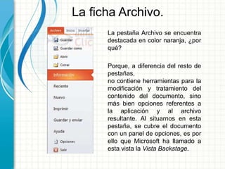 La ficha Archivo.
La pestaña Archivo se encuentra
destacada en color naranja, ¿por
qué?
Porque, a diferencia del resto de
pestañas,
no contiene herramientas para la
modificación y tratamiento del
contenido del documento, sino
más bien opciones referentes a
la aplicación y al archivo
resultante. Al situarnos en esta
pestaña, se cubre el documento
con un panel de opciones, es por
ello que Microsoft ha llamado a
esta vista la Vista Backstage.
 