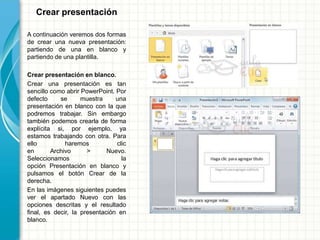 Crear presentación
A continuación veremos dos formas
de crear una nueva presentación:
partiendo de una en blanco y
partiendo de una plantilla.
Crear presentación en blanco.
Crear una presentación es tan
sencillo como abrir PowerPoint. Por
defecto se muestra una
presentación en blanco con la que
podremos trabajar. Sin embargo
también podemos crearla de forma
explícita si, por ejemplo, ya
estamos trabajando con otra. Para
ello haremos clic
en Archivo > Nuevo.
Seleccionamos la
opción Presentación en blanco y
pulsamos el botón Crear de la
derecha.
En las imágenes siguientes puedes
ver el apartado Nuevo con las
opciones descritas y el resultado
final, es decir, la presentación en
blanco.
 