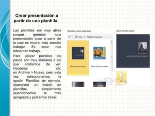 Crear presentación a
partir de una plantilla.
Las plantillas son muy útiles
porque generan una
presentación base a partir de
la cual es mucho más sencillo
trabajar. Es decir, nos
adelantan trabajo.
Para utilizar plantillas los
pasos son muy similares a los
que acabamos de ver.
Hacemos clic
en Archivo > Nuevo, pero esta
vez seleccionamos la
opción Plantillas de ejemplo.
Aparecerá un listado de
plantillas, simplemente
seleccionamos la más
apropiada y pulsamos Crear.
 