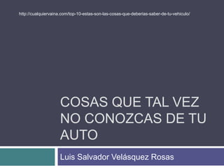 COSAS QUE TAL VEZ
NO CONOZCAS DE TU
AUTO
Luis Salvador Velásquez Rosas
http://cualquiervaina.com/top-10-estas-son-las-cosas-que-deberias-saber-de-tu-vehiculo/
 