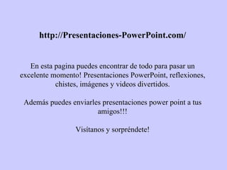 http://Presentaciones-PowerPoint.com/ En esta pagina puedes encontrar de todo para pasar un excelente momento! Presentaciones PowerPoint, reflexiones, chistes, imágenes y videos divertidos. Además puedes enviarles presentaciones power point a tus amigos!!! Visítanos y sorpréndete! 