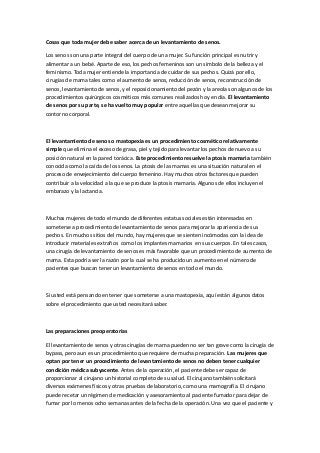 Cosas que toda mujer debe saber acerca de un levantamiento de senos.
Los senos son una parte integral del cuerpo de una mujer. Su función principal es nutrir y
alimentar a un bebé. Aparte de eso, los pechos femeninos son un símbolo de la belleza y el
feminismo. Toda mujer entiende la importancia de cuidar de sus pechos. Quizá por ello,
cirugías de mama tales como el aumento de senos, reducción de senos, reconstrucción de
senos, levantamiento de senos, y el reposicionamiento del pezón y la areola son algunos de los
procedimientos quirúrgicos cosméticos más comunes realizados hoy en día. El levantamiento
de senos por su parte, se ha vuelto muy popular entre aquellas que desean mejorar su
contorno corporal.
El levantamiento de senos o mastopexia es un procedimiento cosmético relativamente
simple que elimina el exceso de grasa, piel y tejido para levantar los pechos de nuevo a su
posición natural en la pared torácica. Este procedimiento resuelve la ptosis mamaria también
conocida como la caída de los senos. La ptosis de las mamas es una situación natural en el
proceso de envejecimiento del cuerpo femenino. Hay muchos otros factores que pueden
contribuir a la velocidad a la que se produce la ptosis mamaria. Algunos de ellos incluyen el
embarazo y la lactancia.
Muchas mujeres de todo el mundo de diferentes estatus sociales están interesadas en
someterse a procedimiento de levantamiento de senos para mejorar la apariencia de sus
pechos. En muchos sitios del mundo, hay mujeres que se sienten incómodas con la idea de
introducir materiales extraños como los implantes mamarios en sus cuerpos. En tales casos,
una cirugía de levantamiento de senos es más favorable que un procedimiento de aumento de
mama. Esta podría ser la razón por la cual se ha producido un aumento en el número de
pacientes que buscan tener un levantamiento de senos en todo el mundo.
Si usted está pensando en tener que someterse a una mastopexia, aquí están algunos datos
sobre el procedimiento que usted necesitará saber.
Las preparaciones preoperatorias
El levantamiento de senos y otras cirugías de mama pueden no ser tan grave como la cirugía de
bypass, pero aun es un procedimiento que requiere de mucha preparación. Las mujeres que
optan por tener un procedimiento de levantamiento de senos no deben tener cualquier
condición médica subyacente. Antes de la operación, el paciente debe ser capaz de
proporcionar al cirujano un historial completo de su salud. El cirujano también solicitará
diversos exámenes físicos y otras pruebas de laboratorio, como una mamografía. El cirujano
puede recetar un régimen de medicación y asesoramiento al paciente fumador para dejar de
fumar por lo menos ocho semanas antes de la fecha de la operación. Una vez que el paciente y
 