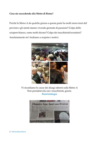 1 - OdisseaQuotidiana
Cosa sta succedendo alla Metro di Roma?
Perché la Metro A da qualche giorno a questa parte ha molti meno treni del
previsto e gli utenti stanno vivendo giornate di passione? Colpa dello
sciopero bianco, come molti dicono? Colpa dei macchinisti/scrutatori?
Assolutamente no! Andiamo a scoprire i motivi.
Vi ricordiamo le cause dei disagi odierni sulla Metro A
Non prendetevela con i macchinisti, grazie.
RomAndergra
 