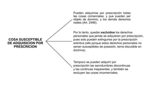 COSA SUSCEPTIBLE 
DE ADQUISICION POR 
PRESCRICION 
Pueden adquirirse por prescripción todas 
las cosas comerciales, y que puedan ser 
objeto de dominio, y los demás derechos 
reales (Art. 2498). 
Por lo tanto, quedan excluidos los derechos 
personales que jamás se adquieren por prescripción, 
pues solo pueden extinguirse por la prescripción 
extintiva (ello porque estos derechos personales no 
serian susceptibles de posesión, tema discutible en 
doctrina). 
Tampoco se pueden adquirir por 
prescripción las servidumbres discontinuas 
y las continuas inaparentes; y también se 
excluyen las cosas incomerciales. 
 