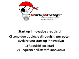 Start up innovative : requisiti
Ci sono due tipologie di requisiti per poter
avviare una start up innovativa:
1) Requisiti societari
2) Requisiti dell’attività innovativa
 