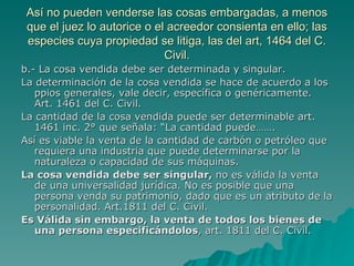 Así no pueden venderse las cosas embargadas, a menos que el juez lo autorice o el acreedor consienta en ello; las especies cuya propiedad se litiga, las del art, 1464 del C. Civil. b.- La cosa vendida debe ser determinada y singular. La determinación de la cosa vendida se hace de acuerdo a los ppios generales, vale decir, específica o genéricamente. Art. 1461 del C. Civil. La cantidad de la cosa vendida puede ser determinable art. 1461 inc. 2° que señala: “La cantidad puede……. Así es viable la venta de la cantidad de carbón o petróleo que requiera una industria que puede determinarse por la naturaleza o capacidad de sus máquinas. La cosa vendida debe ser singular,  no es válida la venta de una universalidad jurídica. No es posible que una persona venda su patrimonio, dado que es un atributo de la personalidad. Art.1811 del C. Civil. Es Válida sin embargo, la venta de todos los bienes de una persona especificándolos , art. 1811 del C. Civil. 