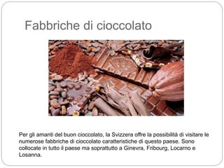 Fabbriche di cioccolato
Per gli amanti del buon cioccolato, la Svizzera offre la possibilità di visitare le
numerose fabbriche di cioccolato caratteristiche di questo paese. Sono
collocate in tutto il paese ma soprattutto a Ginevra, Fribourg, Locarno e
Losanna.
 