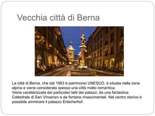 Vecchia città di Berna
La città di Berna, che dal 1983 è patrimonio UNESCO, è situata nella zona
alpina e viene considerata spesso una città molto romantica.
Viene caratterizzata dai particolari tetti dei palazzi, da una fantastica
Cattedrale di San Vincenzo e da fontane rinascimentali. Nel centro storico è
possibile ammirare il palazzo Erlacherhof.
 