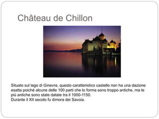 Château de Chillon
Situato sul lago di Ginevra, questo caratteristico castello non ha una dazione
esatta poiché alcune delle 100 parti che lo forma sono troppo antiche, ma le
più antiche sono state datate tra il 1000-1150.
Durante il XII secolo fu dimora dei Savoia.
 