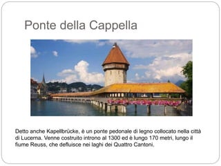 Ponte della Cappella
Detto anche Kapellbrücke, è un ponte pedonale di legno collocato nella città
di Lucerna. Venne costruito introno al 1300 ed è lungo 170 metri, lungo il
fiume Reuss, che defluisce nei laghi dei Quattro Cantoni.
 