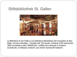 Stiftsbibliothek St. Gallen
La Biblioteca di san Gallo è una biblioteca dell’abbazia del monastero di San
Gallo, monaco irlandese. Fondata nell’ VIII secolo, contiene 2100 manoscritti,
1650 incunaboli e oltre 160000 libri. I soffitti sono decorati in maniera
incantevole, e l’abbazia contiene i più antichi manoscritti tedeschi.
 