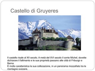 Castello di Gruyeres
Il castello risale al XII secolo. A metà del XVI secolo il conte Michel, dovette
dichiarare il fallimento e le sue proprietà passano alle città di Friburgo e
Berna.
È molto caratteristica la sua collocazione, in un panorama mozzafiato tra le
montagne svizzere.
 