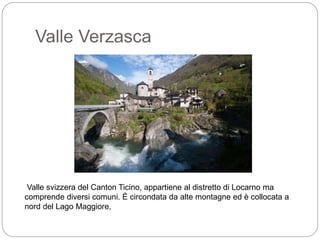 Valle Verzasca
Valle svizzera del Canton Ticino, appartiene al distretto di Locarno ma
comprende diversi comuni. È circondata da alte montagne ed è collocata a
nord del Lago Maggiore,
 