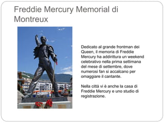 Freddie Mercury Memorial di
Montreux
Dedicato al grande frontman dei
Queen, il memoria di Freddie
Mercury ha addirittura un weekend
celebrativo nella prima settimana
del mese di settembre, dove
numerosi fan si accalcano per
omaggiare il cantante.
Nella città vi è anche la casa di
Freddie Mercury e uno studio di
registrazione.
 