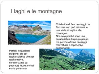 I laghi e le montagne
Chi decide di fare un viaggio in
Svizzera non può esimersi in
una visita ai laghi e alle
montagne.
Non solo perché sono una
caratteristica di questo paese,
ma perché offrono paesaggi
mozzafiato e esperienze
sensazionali.
Perfetti in qualsiasi
stagione, sia per
quella sciistica che per
quella estiva,
caratterizzate da
paesaggi incontaminati
e aria purissima.
 
