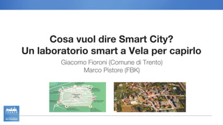 Cosa vuol dire Smart City?
Un laboratorio smart a Vela per capirlo
Giacomo Fioroni (Comune di Trento)
Marco Pistore (FBK)
 