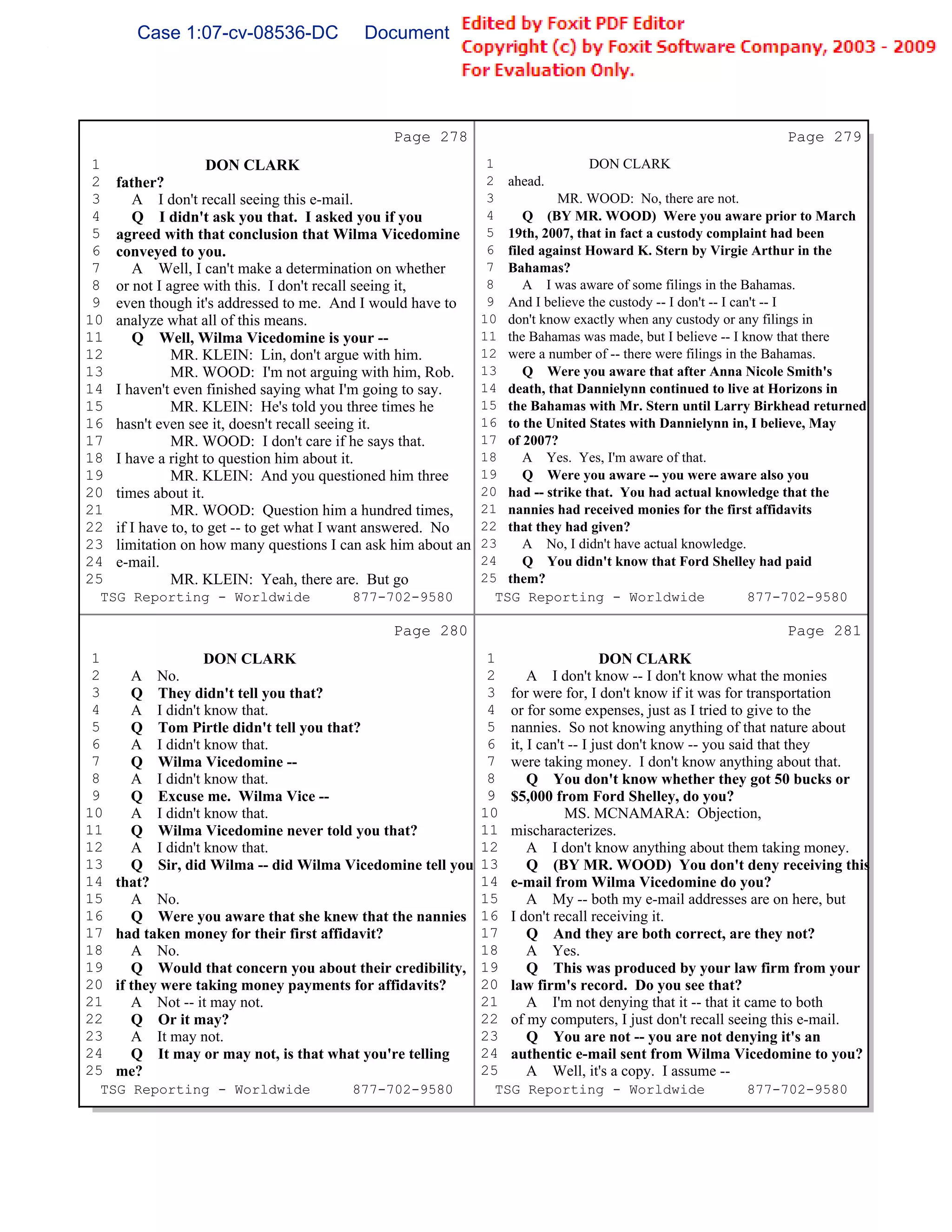 Case 1:07-cv-08536-DC            Document 149-6             Filed 09/28/2009          Page 71 of 99




                                              Page 278                                                      Page 279
 1                DON CLARK                                 1                DON CLARK
 2 father?                                                  2 ahead.
 3    A I don't recall seeing this e-mail.                  3          MR. WOOD: No, there are not.
 4    Q I didn't ask you that. I asked you if you           4    Q (BY MR. WOOD) Were you aware prior to March
 5 agreed with that conclusion that Wilma Vicedomine        5 19th, 2007, that in fact a custody complaint had been
 6 conveyed to you.                                         6 filed against Howard K. Stern by Virgie Arthur in the
 7    A Well, I can't make a determination on whether       7 Bahamas?
 8 or not I agree with this. I don't recall seeing it,      8    A I was aware of some filings in the Bahamas.
 9 even though it's addressed to me. And I would have to    9 And I believe the custody -- I don't -- I can't -- I
10 analyze what all of this means.                         10 don't know exactly when any custody or any filings in
11    Q Well, Wilma Vicedomine is your --                  11 the Bahamas was made, but I believe -- I know that there
12           MR. KLEIN: Lin, don't argue with him.         12 were a number of -- there were filings in the Bahamas.
13           MR. WOOD: I'm not arguing with him, Rob.      13    Q Were you aware that after Anna Nicole Smith's
14 I haven't even finished saying what I'm going to say.   14 death, that Dannielynn continued to live at Horizons in
15           MR. KLEIN: He's told you three times he       15 the Bahamas with Mr. Stern until Larry Birkhead returned
16 hasn't even see it, doesn't recall seeing it.           16 to the United States with Dannielynn in, I believe, May
17           MR. WOOD: I don't care if he says that.       17 of 2007?
18 I have a right to question him about it.                18    A Yes. Yes, I'm aware of that.
19           MR. KLEIN: And you questioned him three       19    Q Were you aware -- you were aware also you
20 times about it.                                         20 had -- strike that. You had actual knowledge that the
21           MR. WOOD: Question him a hundred times,       21 nannies had received monies for the first affidavits
22 if I have to, to get -- to get what I want answered. No 22 that they had given?
23 limitation on how many questions I can ask him about an 23    A No, I didn't have actual knowledge.
24 e-mail.                                                 24    Q You didn't know that Ford Shelley had paid
25           MR. KLEIN: Yeah, there are. But go            25 them?
 TSG Reporting - Worldwide                  877-702-9580      TSG Reporting - Worldwide                    877-702-9580

                                              Page 280                                                      Page 281
 1                 DON CLARK                                 1                     DON CLARK
 2      A No.                                                2       A I don't know -- I don't know what the monies
 3      Q They didn't tell you that?                         3   for were for, I don't know if it was for transportation
 4      A I didn't know that.                                4   or for some expenses, just as I tried to give to the
 5      Q Tom Pirtle didn't tell you that?                   5   nannies. So not knowing anything of that nature about
 6      A I didn't know that.                                6   it, I can't -- I just don't know -- you said that they
 7      Q Wilma Vicedomine --                                7   were taking money. I don't know anything about that.
 8      A I didn't know that.                                8       Q You don't know whether they got 50 bucks or
 9      Q Excuse me. Wilma Vice --                           9   $5,000 from Ford Shelley, do you?
10      A I didn't know that.                               10              MS. MCNAMARA: Objection,
11      Q Wilma Vicedomine never told you that?             11   mischaracterizes.
12      A I didn't know that.                               12       A I don't know anything about them taking money.
13      Q Sir, did Wilma -- did Wilma Vicedomine tell you   13       Q (BY MR. WOOD) You don't deny receiving this
14   that?                                                  14   e-mail from Wilma Vicedomine do you?
15      A No.                                               15       A My -- both my e-mail addresses are on here, but
16      Q Were you aware that she knew that the nannies     16   I don't recall receiving it.
17   had taken money for their first affidavit?             17       Q And they are both correct, are they not?
18      A No.                                               18       A Yes.
19      Q Would that concern you about their credibility,   19       Q This was produced by your law firm from your
20   if they were taking money payments for affidavits?     20   law firm's record. Do you see that?
21      A Not -- it may not.                                21       A I'm not denying that it -- that it came to both
22      Q Or it may?                                        22   of my computers, I just don't recall seeing this e-mail.
23      A It may not.                                       23       Q You are not -- you are not denying it's an
24      Q It may or may not, is that what you're telling    24   authentic e-mail sent from Wilma Vicedomine to you?
25   me?                                                    25       A Well, it's a copy. I assume --
 TSG Reporting - Worldwide             877-702-9580          TSG Reporting - Worldwide               877-702-9580
 
