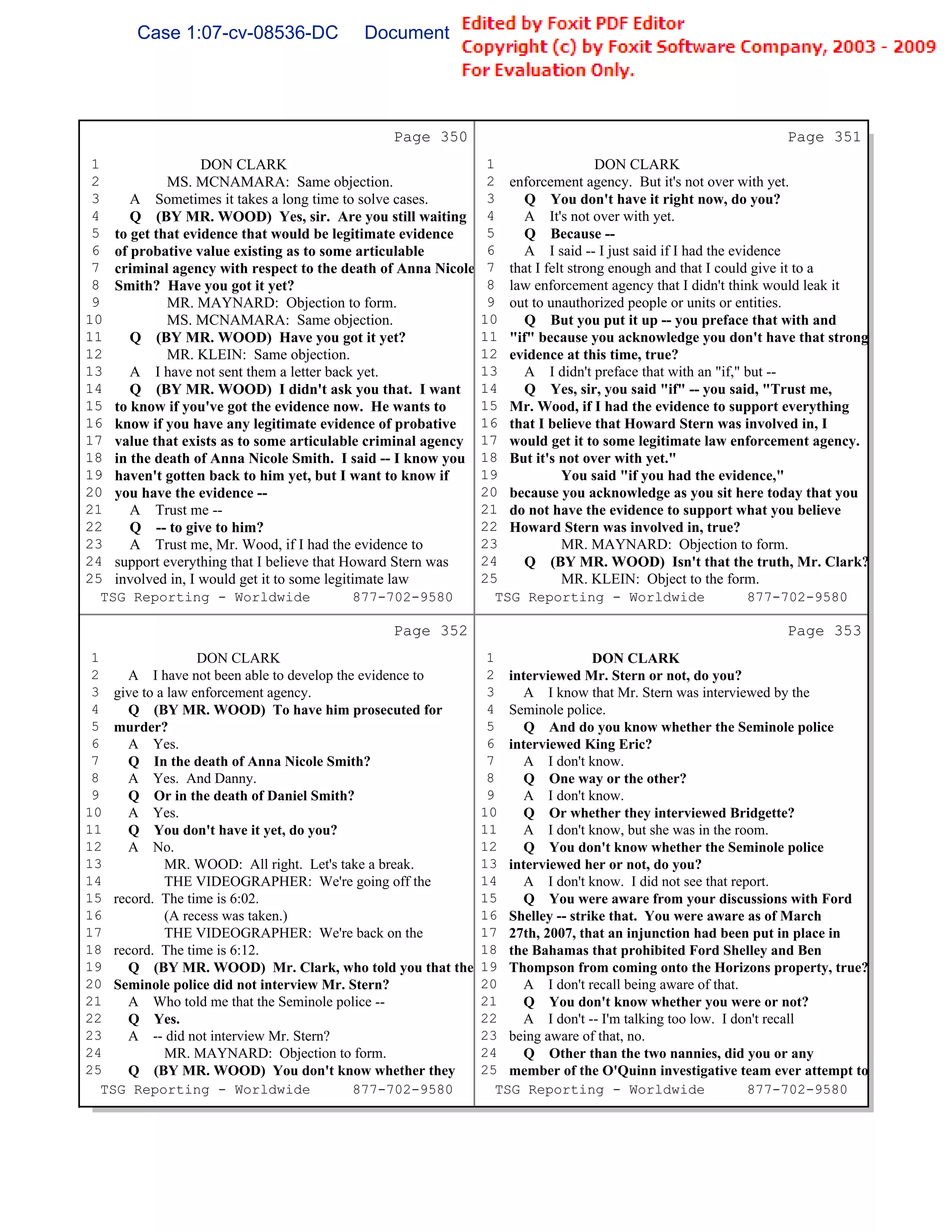 Case 1:07-cv-08536-DC              Document 149-6              Filed 09/28/2009         Page 82 of 99




                                              Page 350                                                      Page 351
 1                DON CLARK                                    1                  DON CLARK
 2          MS. MCNAMARA: Same objection.                      2 enforcement agency. But it's not over with yet.
 3    A Sometimes it takes a long time to solve cases.         3    Q You don't have it right now, do you?
 4    Q (BY MR. WOOD) Yes, sir. Are you still waiting          4    A It's not over with yet.
 5 to get that evidence that would be legitimate evidence      5    Q Because --
 6 of probative value existing as to some articulable          6    A I said -- I just said if I had the evidence
 7 criminal agency with respect to the death of Anna Nicole    7 that I felt strong enough and that I could give it to a
 8 Smith? Have you got it yet?                                 8 law enforcement agency that I didn't think would leak it
 9          MR. MAYNARD: Objection to form.                    9 out to unauthorized people or units or entities.
10          MS. MCNAMARA: Same objection.                     10    Q But you put it up -- you preface that with and
11    Q (BY MR. WOOD) Have you got it yet?                    11 "if" because you acknowledge you don't have that strong
12          MR. KLEIN: Same objection.                        12 evidence at this time, true?
13    A I have not sent them a letter back yet.               13    A I didn't preface that with an "if," but --
14    Q (BY MR. WOOD) I didn't ask you that. I want           14    Q Yes, sir, you said "if" -- you said, "Trust me,
15 to know if you've got the evidence now. He wants to        15 Mr. Wood, if I had the evidence to support everything
16 know if you have any legitimate evidence of probative      16 that I believe that Howard Stern was involved in, I
17 value that exists as to some articulable criminal agency   17 would get it to some legitimate law enforcement agency.
18 in the death of Anna Nicole Smith. I said -- I know you    18 But it's not over with yet."
19 haven't gotten back to him yet, but I want to know if      19           You said "if you had the evidence,"
20 you have the evidence --                                   20 because you acknowledge as you sit here today that you
21    A Trust me --                                           21 do not have the evidence to support what you believe
22    Q -- to give to him?                                    22 Howard Stern was involved in, true?
23    A Trust me, Mr. Wood, if I had the evidence to          23           MR. MAYNARD: Objection to form.
24 support everything that I believe that Howard Stern was    24    Q (BY MR. WOOD) Isn't that the truth, Mr. Clark?
25 involved in, I would get it to some legitimate law         25           MR. KLEIN: Object to the form.
   TSG Reporting - Worldwide                877-702-9580        TSG Reporting - Worldwide                   877-702-9580

                                              Page 352                                                      Page 353
 1                DON CLARK                                    1                DON CLARK
 2    A I have not been able to develop the evidence to        2 interviewed Mr. Stern or not, do you?
 3 give to a law enforcement agency.                           3    A I know that Mr. Stern was interviewed by the
 4    Q (BY MR. WOOD) To have him prosecuted for               4 Seminole police.
 5 murder?                                                     5    Q And do you know whether the Seminole police
 6    A Yes.                                                   6 interviewed King Eric?
 7    Q In the death of Anna Nicole Smith?                     7    A I don't know.
 8    A Yes. And Danny.                                        8    Q One way or the other?
 9    Q Or in the death of Daniel Smith?                       9    A I don't know.
10    A Yes.                                                  10    Q Or whether they interviewed Bridgette?
11    Q You don't have it yet, do you?                        11    A I don't know, but she was in the room.
12    A No.                                                   12    Q You don't know whether the Seminole police
13          MR. WOOD: All right. Let's take a break.          13 interviewed her or not, do you?
14          THE VIDEOGRAPHER: We're going off the             14    A I don't know. I did not see that report.
15 record. The time is 6:02.                                  15    Q You were aware from your discussions with Ford
16          (A recess was taken.)                             16 Shelley -- strike that. You were aware as of March
17          THE VIDEOGRAPHER: We're back on the               17 27th, 2007, that an injunction had been put in place in
18 record. The time is 6:12.                                  18 the Bahamas that prohibited Ford Shelley and Ben
19    Q (BY MR. WOOD) Mr. Clark, who told you that the        19 Thompson from coming onto the Horizons property, true?
20 Seminole police did not interview Mr. Stern?               20    A I don't recall being aware of that.
21    A Who told me that the Seminole police --               21    Q You don't know whether you were or not?
22    Q Yes.                                                  22    A I don't -- I'm talking too low. I don't recall
23    A -- did not interview Mr. Stern?                       23 being aware of that, no.
24          MR. MAYNARD: Objection to form.                   24    Q Other than the two nannies, did you or any
25    Q (BY MR. WOOD) You don't know whether they             25 member of the O'Quinn investigative team ever attempt to
   TSG Reporting - Worldwide               877-702-9580          TSG Reporting - Worldwide                877-702-9580
 
