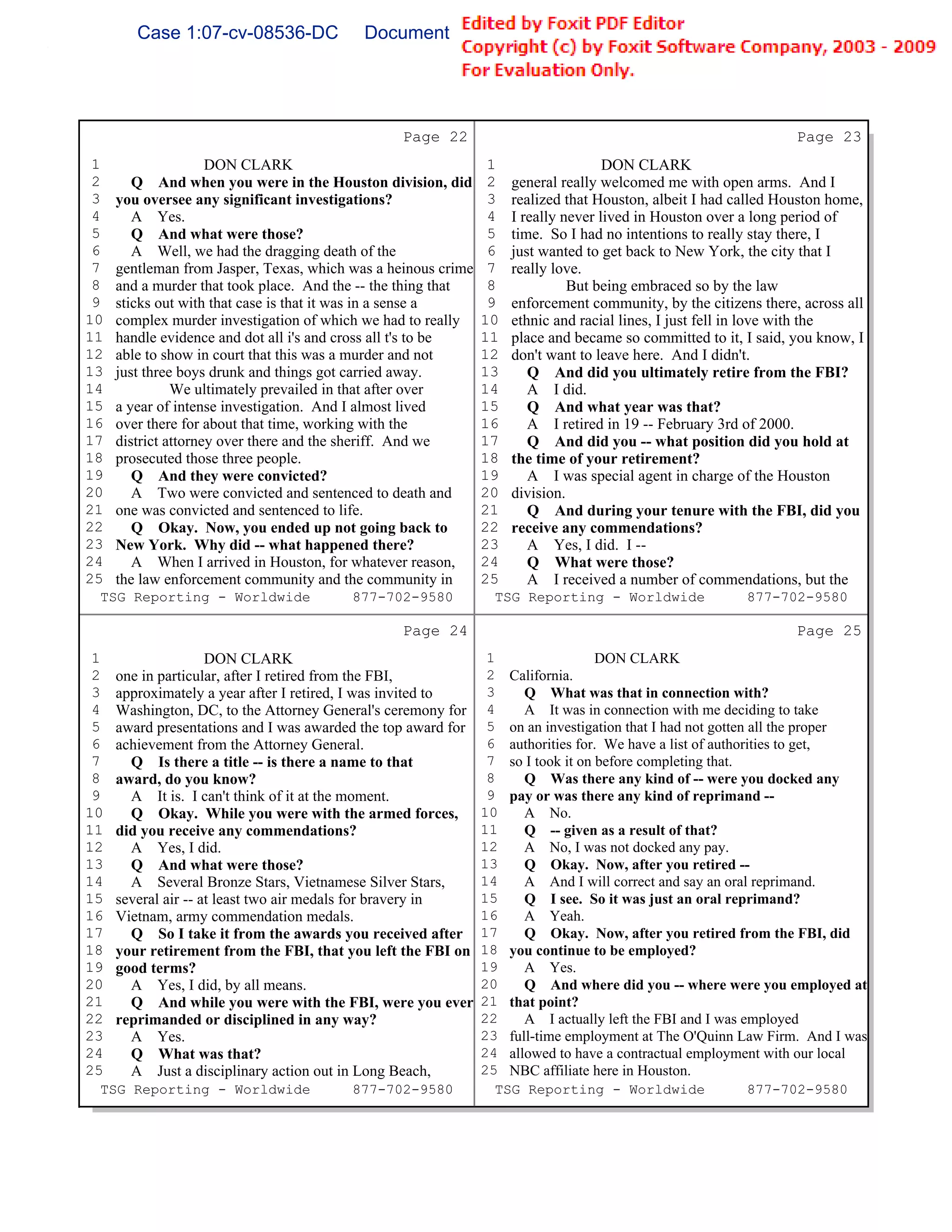 Case 1:07-cv-08536-DC              Document 149-6              Filed 09/28/2009          Page 58 of 99




                                                 Page 22                                                         Page 23
 1                   DON CLARK                                  1                   DON CLARK
 2      Q And when you were in the Houston division, did        2   general really welcomed me with open arms. And I
 3   you oversee any significant investigations?                3   realized that Houston, albeit I had called Houston home,
 4      A Yes.                                                  4   I really never lived in Houston over a long period of
 5      Q And what were those?                                  5   time. So I had no intentions to really stay there, I
 6      A Well, we had the dragging death of the                6   just wanted to get back to New York, the city that I
 7   gentleman from Jasper, Texas, which was a heinous crime    7   really love.
 8   and a murder that took place. And the -- the thing that    8             But being embraced so by the law
 9   sticks out with that case is that it was in a sense a      9   enforcement community, by the citizens there, across all
10   complex murder investigation of which we had to really    10   ethnic and racial lines, I just fell in love with the
11   handle evidence and dot all i's and cross all t's to be   11   place and became so committed to it, I said, you know, I
12   able to show in court that this was a murder and not      12   don't want to leave here. And I didn't.
13   just three boys drunk and things got carried away.        13      Q And did you ultimately retire from the FBI?
14             We ultimately prevailed in that after over      14      A I did.
15   a year of intense investigation. And I almost lived       15      Q And what year was that?
16   over there for about that time, working with the          16      A I retired in 19 -- February 3rd of 2000.
17   district attorney over there and the sheriff. And we      17      Q And did you -- what position did you hold at
18   prosecuted those three people.                            18   the time of your retirement?
19      Q And they were convicted?                             19      A I was special agent in charge of the Houston
20      A Two were convicted and sentenced to death and        20   division.
21   one was convicted and sentenced to life.                  21      Q And during your tenure with the FBI, did you
22      Q Okay. Now, you ended up not going back to            22   receive any commendations?
23   New York. Why did -- what happened there?                 23      A Yes, I did. I --
24      A When I arrived in Houston, for whatever reason,      24      Q What were those?
25   the law enforcement community and the community in        25      A I received a number of commendations, but the
 TSG Reporting - Worldwide               877-702-9580            TSG Reporting - Worldwide               877-702-9580

                                                 Page 24                                                         Page 25
 1                   DON CLARK                                  1                 DON CLARK
 2   one in particular, after I retired from the FBI,           2 California.
 3   approximately a year after I retired, I was invited to     3    Q What was that in connection with?
 4   Washington, DC, to the Attorney General's ceremony for     4    A It was in connection with me deciding to take
 5   award presentations and I was awarded the top award for    5 on an investigation that I had not gotten all the proper
 6   achievement from the Attorney General.                     6 authorities for. We have a list of authorities to get,
 7     Q Is there a title -- is there a name to that            7 so I took it on before completing that.
 8   award, do you know?                                        8    Q Was there any kind of -- were you docked any
 9     A It is. I can't think of it at the moment.              9 pay or was there any kind of reprimand --
10     Q Okay. While you were with the armed forces,           10    A No.
11   did you receive any commendations?                        11    Q -- given as a result of that?
12     A Yes, I did.                                           12    A No, I was not docked any pay.
13     Q And what were those?                                  13    Q Okay. Now, after you retired --
14     A Several Bronze Stars, Vietnamese Silver Stars,        14    A And I will correct and say an oral reprimand.
15   several air -- at least two air medals for bravery in     15    Q I see. So it was just an oral reprimand?
16   Vietnam, army commendation medals.                        16    A Yeah.
17     Q So I take it from the awards you received after       17    Q Okay. Now, after you retired from the FBI, did
18   your retirement from the FBI, that you left the FBI on    18 you continue to be employed?
19   good terms?                                               19    A Yes.
20     A Yes, I did, by all means.                             20    Q And where did you -- where were you employed at
21     Q And while you were with the FBI, were you ever        21 that point?
22   reprimanded or disciplined in any way?                    22    A I actually left the FBI and I was employed
23     A Yes.                                                  23 full-time employment at The O'Quinn Law Firm. And I was
24     Q What was that?                                        24 allowed to have a contractual employment with our local
25     A Just a disciplinary action out in Long Beach,         25 NBC affiliate here in Houston.
 TSG Reporting - Worldwide               877-702-9580            TSG Reporting - Worldwide                  877-702-9580
 