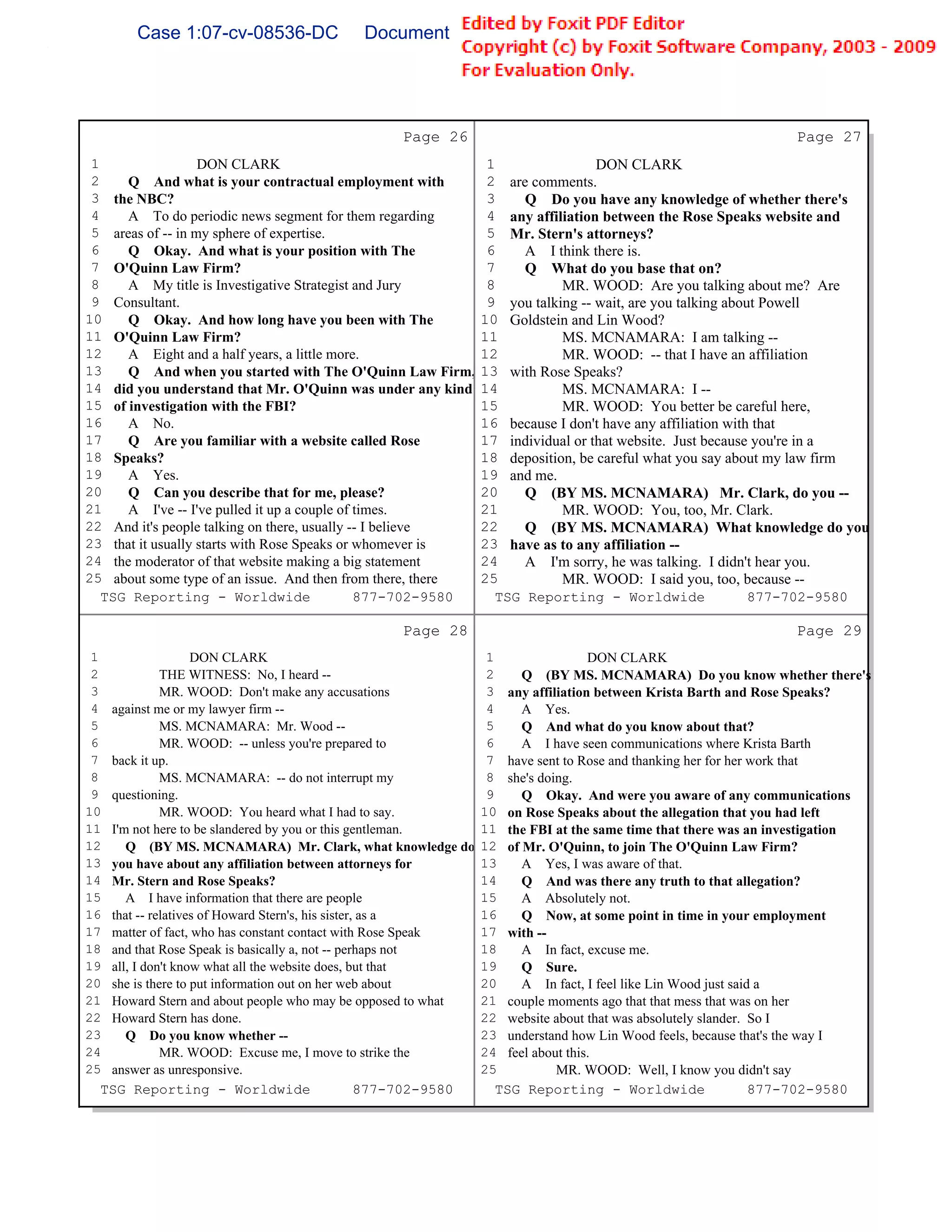 Case 1:07-cv-08536-DC                Document 149-6               Filed 09/28/2009        Page 59 of 99




                                                   Page 26                                                       Page 27
 1                 DON CLARK                                       1                DON CLARK
 2    Q And what is your contractual employment with               2 are comments.
 3 the NBC?                                                        3    Q Do you have any knowledge of whether there's
 4    A To do periodic news segment for them regarding             4 any affiliation between the Rose Speaks website and
 5 areas of -- in my sphere of expertise.                          5 Mr. Stern's attorneys?
 6    Q Okay. And what is your position with The                   6    A I think there is.
 7 O'Quinn Law Firm?                                               7    Q What do you base that on?
 8    A My title is Investigative Strategist and Jury              8          MR. WOOD: Are you talking about me? Are
 9 Consultant.                                                     9 you talking -- wait, are you talking about Powell
10    Q Okay. And how long have you been with The                 10 Goldstein and Lin Wood?
11 O'Quinn Law Firm?                                              11          MS. MCNAMARA: I am talking --
12    A Eight and a half years, a little more.                    12          MR. WOOD: -- that I have an affiliation
13    Q And when you started with The O'Quinn Law Firm,           13 with Rose Speaks?
14 did you understand that Mr. O'Quinn was under any kind         14          MS. MCNAMARA: I --
15 of investigation with the FBI?                                 15          MR. WOOD: You better be careful here,
16    A No.                                                       16 because I don't have any affiliation with that
17    Q Are you familiar with a website called Rose               17 individual or that website. Just because you're in a
18 Speaks?                                                        18 deposition, be careful what you say about my law firm
19    A Yes.                                                      19 and me.
20    Q Can you describe that for me, please?                     20    Q (BY MS. MCNAMARA) Mr. Clark, do you --
21    A I've -- I've pulled it up a couple of times.              21          MR. WOOD: You, too, Mr. Clark.
22 And it's people talking on there, usually -- I believe         22    Q (BY MS. MCNAMARA) What knowledge do you
23 that it usually starts with Rose Speaks or whomever is         23 have as to any affiliation --
24 the moderator of that website making a big statement           24    A I'm sorry, he was talking. I didn't hear you.
25 about some type of an issue. And then from there, there        25          MR. WOOD: I said you, too, because --
   TSG Reporting - Worldwide                  877-702-9580          TSG Reporting - Worldwide                 877-702-9580

                                                   Page 28                                                       Page 29
 1                 DON CLARK                                       1                DON CLARK
 2           THE WITNESS: No, I heard --                           2    Q (BY MS. MCNAMARA) Do you know whether there's
 3           MR. WOOD: Don't make any accusations                  3 any affiliation between Krista Barth and Rose Speaks?
 4 against me or my lawyer firm --                                 4    A Yes.
 5           MS. MCNAMARA: Mr. Wood --                             5    Q And what do you know about that?
 6           MR. WOOD: -- unless you're prepared to                6    A I have seen communications where Krista Barth
 7 back it up.                                                     7 have sent to Rose and thanking her for her work that
 8           MS. MCNAMARA: -- do not interrupt my                  8 she's doing.
 9 questioning.                                                    9    Q Okay. And were you aware of any communications
10           MR. WOOD: You heard what I had to say.               10 on Rose Speaks about the allegation that you had left
11 I'm not here to be slandered by you or this gentleman.         11 the FBI at the same time that there was an investigation
12    Q (BY MS. MCNAMARA) Mr. Clark, what knowledge do            12 of Mr. O'Quinn, to join The O'Quinn Law Firm?
13 you have about any affiliation between attorneys for           13    A Yes, I was aware of that.
14 Mr. Stern and Rose Speaks?                                     14    Q And was there any truth to that allegation?
15    A I have information that there are people                  15    A Absolutely not.
16 that -- relatives of Howard Stern's, his sister, as a          16    Q Now, at some point in time in your employment
17 matter of fact, who has constant contact with Rose Speak       17 with --
18 and that Rose Speak is basically a, not -- perhaps not         18    A In fact, excuse me.
19 all, I don't know what all the website does, but that          19    Q Sure.
20 she is there to put information out on her web about           20    A In fact, I feel like Lin Wood just said a
21 Howard Stern and about people who may be opposed to what       21 couple moments ago that that mess that was on her
22 Howard Stern has done.                                         22 website about that was absolutely slander. So I
23    Q Do you know whether --                                    23 understand how Lin Wood feels, because that's the way I
24           MR. WOOD: Excuse me, I move to strike the            24 feel about this.
25 answer as unresponsive.                                        25          MR. WOOD: Well, I know you didn't say
  TSG Reporting - Worldwide                        877-702-9580      TSG Reporting - Worldwide                   877-702-9580
 