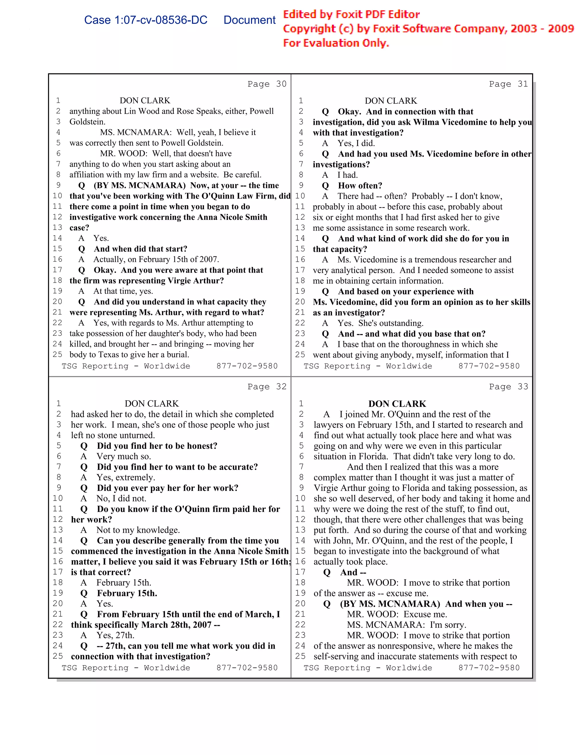 Case 1:07-cv-08536-DC              Document 149-6               Filed 09/28/2009          Page 60 of 99




                                                 Page 30                                                          Page 31
 1                 DON CLARK                                     1               DON CLARK
 2 anything about Lin Wood and Rose Speaks, either, Powell       2    Q Okay. And in connection with that
 3 Goldstein.                                                    3 investigation, did you ask Wilma Vicedomine to help you
 4           MS. MCNAMARA: Well, yeah, I believe it              4 with that investigation?
 5 was correctly then sent to Powell Goldstein.                  5    A Yes, I did.
 6           MR. WOOD: Well, that doesn't have                   6    Q And had you used Ms. Vicedomine before in other
 7 anything to do when you start asking about an                 7 investigations?
 8 affiliation with my law firm and a website. Be careful.       8    A I had.
 9    Q (BY MS. MCNAMARA) Now, at your -- the time               9    Q How often?
10 that you've been working with The O'Quinn Law Firm, did      10    A There had -- often? Probably -- I don't know,
11 there come a point in time when you began to do              11 probably in about -- before this case, probably about
12 investigative work concerning the Anna Nicole Smith          12 six or eight months that I had first asked her to give
13 case?                                                        13 me some assistance in some research work.
14    A Yes.                                                    14    Q And what kind of work did she do for you in
15    Q And when did that start?                                15 that capacity?
16    A Actually, on February 15th of 2007.                     16    A Ms. Vicedomine is a tremendous researcher and
17    Q Okay. And you were aware at that point that             17 very analytical person. And I needed someone to assist
18 the firm was representing Virgie Arthur?                     18 me in obtaining certain information.
19    A At that time, yes.                                      19    Q And based on your experience with
20    Q And did you understand in what capacity they            20 Ms. Vicedomine, did you form an opinion as to her skills
21 were representing Ms. Arthur, with regard to what?           21 as an investigator?
22    A Yes, with regards to Ms. Arthur attempting to           22    A Yes. She's outstanding.
23 take possession of her daughter's body, who had been         23    Q And -- and what did you base that on?
24 killed, and brought her -- and bringing -- moving her        24    A I base that on the thoroughness in which she
25 body to Texas to give her a burial.                          25 went about giving anybody, myself, information that I
   TSG Reporting - Worldwide                  877-702-9580        TSG Reporting - Worldwide                  877-702-9580

                                                 Page 32                                                          Page 33
 1                  DON CLARK                                    1                  DON CLARK
 2   had asked her to do, the detail in which she completed      2      A I joined Mr. O'Quinn and the rest of the
 3   her work. I mean, she's one of those people who just        3   lawyers on February 15th, and I started to research and
 4   left no stone unturned.                                     4   find out what actually took place here and what was
 5      Q Did you find her to be honest?                         5   going on and why were we even in this particular
 6      A Very much so.                                          6   situation in Florida. That didn't take very long to do.
 7      Q Did you find her to want to be accurate?               7            And then I realized that this was a more
 8      A Yes, extremely.                                        8   complex matter than I thought it was just a matter of
 9      Q Did you ever pay her for her work?                     9   Virgie Arthur going to Florida and taking possession, as
10      A No, I did not.                                        10   she so well deserved, of her body and taking it home and
11      Q Do you know if the O'Quinn firm paid her for          11   why were we doing the rest of the stuff, to find out,
12   her work?                                                  12   though, that there were other challenges that was being
13      A Not to my knowledge.                                  13   put forth. And so during the course of that and working
14      Q Can you describe generally from the time you          14   with John, Mr. O'Quinn, and the rest of the people, I
15   commenced the investigation in the Anna Nicole Smith       15   began to investigate into the background of what
16   matter, I believe you said it was February 15th or 16th;   16   actually took place.
17   is that correct?                                           17      Q And --
18      A February 15th.                                        18            MR. WOOD: I move to strike that portion
19      Q February 15th.                                        19   of the answer as -- excuse me.
20      A Yes.                                                  20      Q (BY MS. MCNAMARA) And when you --
21      Q From February 15th until the end of March, I          21            MR. WOOD: Excuse me.
22   think specifically March 28th, 2007 --                     22            MS. MCNAMARA: I'm sorry.
23      A Yes, 27th.                                            23            MR. WOOD: I move to strike that portion
24      Q -- 27th, can you tell me what work you did in         24   of the answer as nonresponsive, where he makes the
25   connection with that investigation?                        25   self-serving and inaccurate statements with respect to
  TSG Reporting - Worldwide              877-702-9580             TSG Reporting - Worldwide               877-702-9580
 