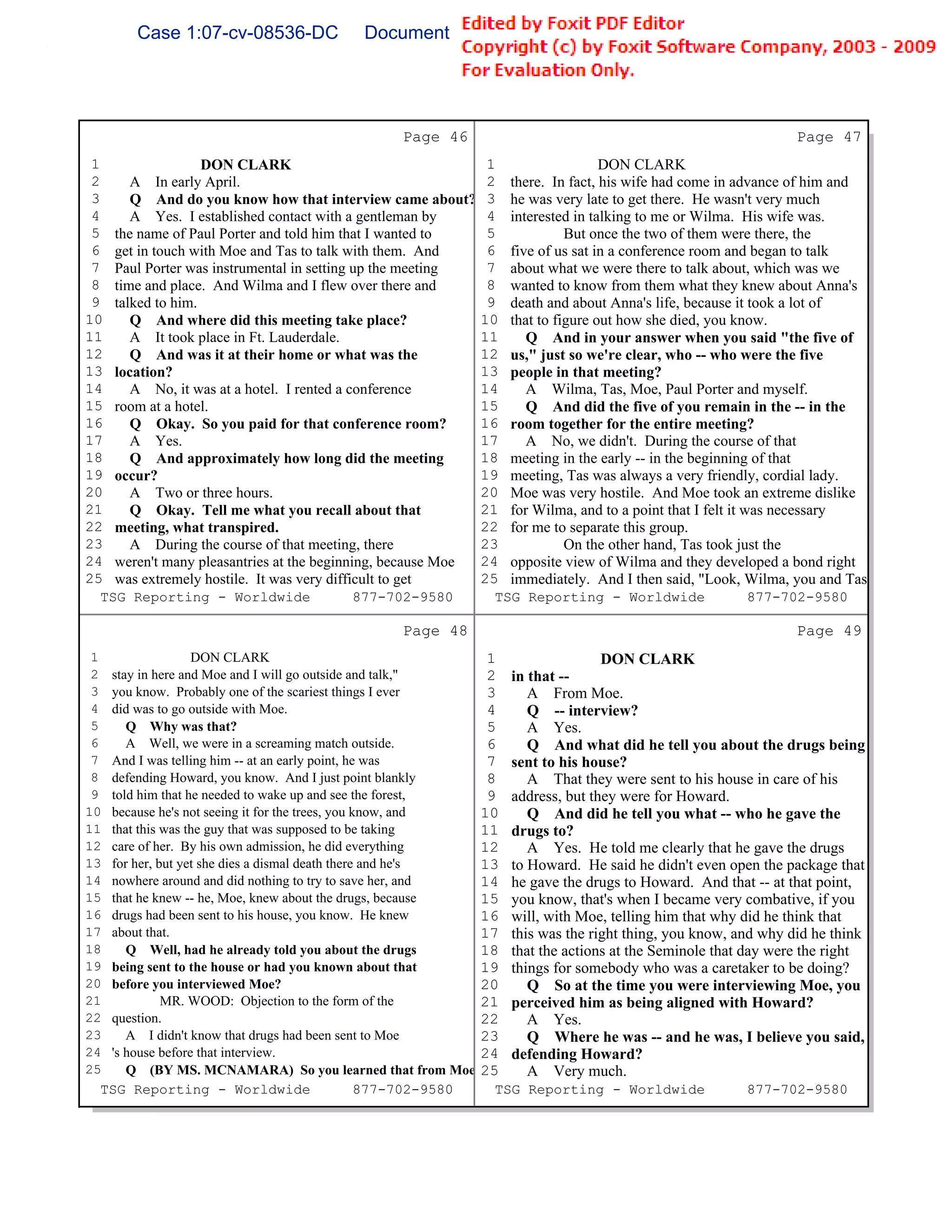 Case 1:07-cv-08536-DC                Document 149-6               Filed 09/28/2009          Page 61 of 99




                                                  Page 46                                                          Page 47
 1                DON CLARK                                       1                   DON CLARK
 2    A In early April.                                           2   there. In fact, his wife had come in advance of him and
 3    Q And do you know how that interview came about?            3   he was very late to get there. He wasn't very much
 4    A Yes. I established contact with a gentleman by            4   interested in talking to me or Wilma. His wife was.
 5 the name of Paul Porter and told him that I wanted to          5             But once the two of them were there, the
 6 get in touch with Moe and Tas to talk with them. And           6   five of us sat in a conference room and began to talk
 7 Paul Porter was instrumental in setting up the meeting         7   about what we were there to talk about, which was we
 8 time and place. And Wilma and I flew over there and            8   wanted to know from them what they knew about Anna's
 9 talked to him.                                                 9   death and about Anna's life, because it took a lot of
10    Q And where did this meeting take place?                   10   that to figure out how she died, you know.
11    A It took place in Ft. Lauderdale.                         11      Q And in your answer when you said "the five of
12    Q And was it at their home or what was the                 12   us," just so we're clear, who -- who were the five
13 location?                                                     13   people in that meeting?
14    A No, it was at a hotel. I rented a conference             14      A Wilma, Tas, Moe, Paul Porter and myself.
15 room at a hotel.                                              15      Q And did the five of you remain in the -- in the
16    Q Okay. So you paid for that conference room?              16   room together for the entire meeting?
17    A Yes.                                                     17      A No, we didn't. During the course of that
18    Q And approximately how long did the meeting               18   meeting in the early -- in the beginning of that
19 occur?                                                        19   meeting, Tas was always a very friendly, cordial lady.
20    A Two or three hours.                                      20   Moe was very hostile. And Moe took an extreme dislike
21    Q Okay. Tell me what you recall about that                 21   for Wilma, and to a point that I felt it was necessary
22 meeting, what transpired.                                     22   for me to separate this group.
23    A During the course of that meeting, there                 23             On the other hand, Tas took just the
24 weren't many pleasantries at the beginning, because Moe       24   opposite view of Wilma and they developed a bond right
25 was extremely hostile. It was very difficult to get           25   immediately. And I then said, "Look, Wilma, you and Tas
   TSG Reporting - Worldwide               877-702-9580           TSG Reporting - Worldwide                877-702-9580

                                                  Page 48                                                          Page 49
 1                DON CLARK                                       1                  DON CLARK
 2 stay in here and Moe and I will go outside and talk,"          2   in that --
 3 you know. Probably one of the scariest things I ever           3      A From Moe.
 4 did was to go outside with Moe.                                4      Q -- interview?
 5    Q Why was that?                                             5      A Yes.
 6    A Well, we were in a screaming match outside.               6      Q And what did he tell you about the drugs being
 7 And I was telling him -- at an early point, he was             7   sent to his house?
 8 defending Howard, you know. And I just point blankly           8      A That they were sent to his house in care of his
 9 told him that he needed to wake up and see the forest,         9   address, but they were for Howard.
10 because he's not seeing it for the trees, you know, and       10      Q And did he tell you what -- who he gave the
11 that this was the guy that was supposed to be taking          11   drugs to?
12 care of her. By his own admission, he did everything          12      A Yes. He told me clearly that he gave the drugs
13 for her, but yet she dies a dismal death there and he's       13   to Howard. He said he didn't even open the package that
14 nowhere around and did nothing to try to save her, and        14   he gave the drugs to Howard. And that -- at that point,
15 that he knew -- he, Moe, knew about the drugs, because        15   you know, that's when I became very combative, if you
16 drugs had been sent to his house, you know. He knew           16   will, with Moe, telling him that why did he think that
17 about that.                                                   17   this was the right thing, you know, and why did he think
18    Q Well, had he already told you about the drugs            18   that the actions at the Seminole that day were the right
19 being sent to the house or had you known about that           19   things for somebody who was a caretaker to be doing?
20 before you interviewed Moe?                                   20      Q So at the time you were interviewing Moe, you
21           MR. WOOD: Objection to the form of the              21   perceived him as being aligned with Howard?
22 question.                                                     22      A Yes.
23    A I didn't know that drugs had been sent to Moe            23      Q Where he was -- and he was, I believe you said,
24 's house before that interview.                               24   defending Howard?
25    Q (BY MS. MCNAMARA) So you learned that from Moe           25      A Very much.
  TSG Reporting - Worldwide                       877-702-9580    TSG Reporting - Worldwide                877-702-9580
 