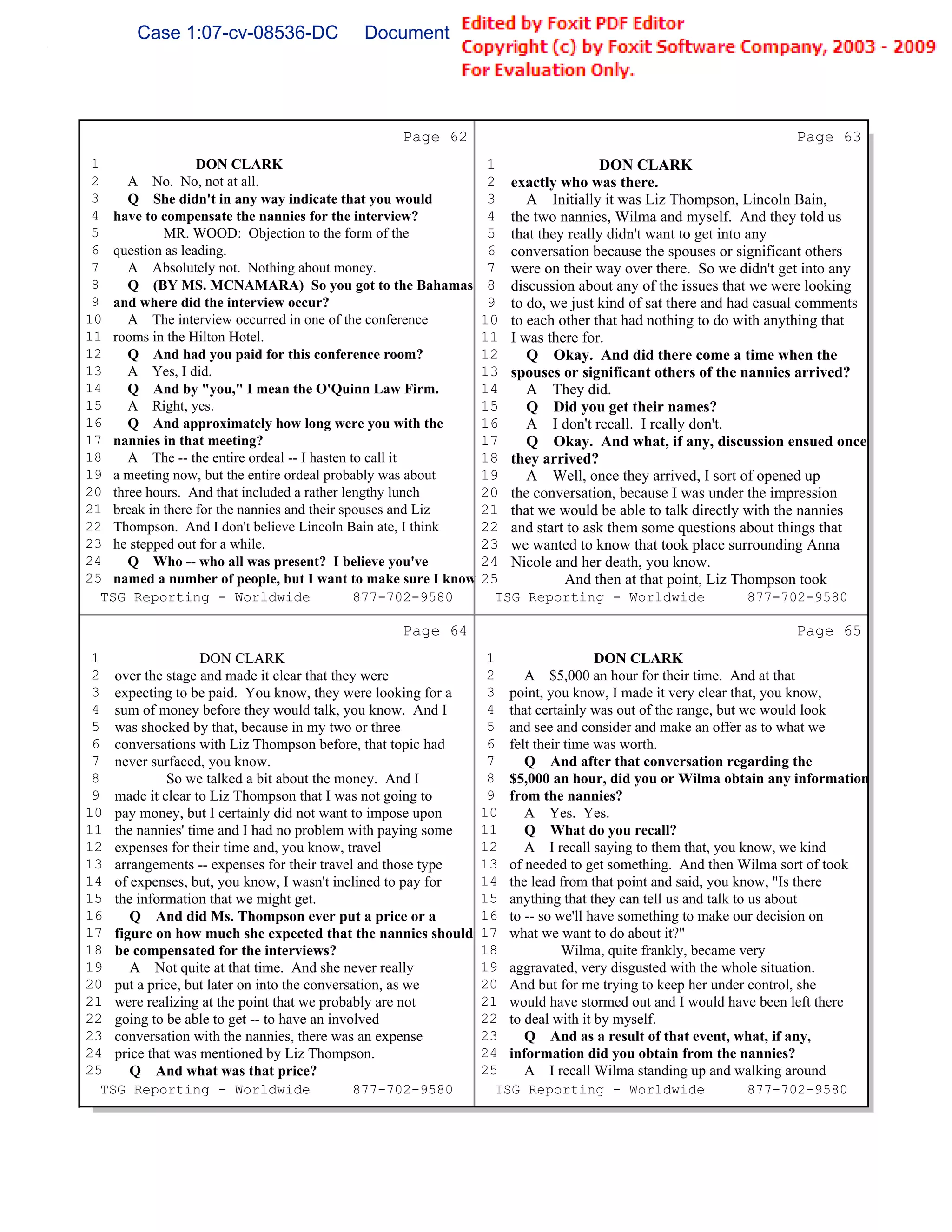 Case 1:07-cv-08536-DC              Document 149-6              Filed 09/28/2009          Page 64 of 99




                                                Page 62                                                        Page 63
 1                DON CLARK                                    1                   DON CLARK
 2    A No. No, not at all.                                    2   exactly who was there.
 3    Q She didn't in any way indicate that you would          3      A Initially it was Liz Thompson, Lincoln Bain,
 4 have to compensate the nannies for the interview?           4   the two nannies, Wilma and myself. And they told us
 5          MR. WOOD: Objection to the form of the             5   that they really didn't want to get into any
 6 question as leading.                                        6   conversation because the spouses or significant others
 7    A Absolutely not. Nothing about money.                   7   were on their way over there. So we didn't get into any
 8    Q (BY MS. MCNAMARA) So you got to the Bahamas            8   discussion about any of the issues that we were looking
 9 and where did the interview occur?                          9   to do, we just kind of sat there and had casual comments
10    A The interview occurred in one of the conference       10   to each other that had nothing to do with anything that
11 rooms in the Hilton Hotel.                                 11   I was there for.
12    Q And had you paid for this conference room?            12      Q Okay. And did there come a time when the
13    A Yes, I did.                                           13   spouses or significant others of the nannies arrived?
14    Q And by "you," I mean the O'Quinn Law Firm.            14      A They did.
15    A Right, yes.                                           15      Q Did you get their names?
16    Q And approximately how long were you with the          16      A I don't recall. I really don't.
17 nannies in that meeting?                                   17      Q Okay. And what, if any, discussion ensued once
18    A The -- the entire ordeal -- I hasten to call it       18   they arrived?
19 a meeting now, but the entire ordeal probably was about    19      A Well, once they arrived, I sort of opened up
20 three hours. And that included a rather lengthy lunch      20   the conversation, because I was under the impression
21 break in there for the nannies and their spouses and Liz   21   that we would be able to talk directly with the nannies
22 Thompson. And I don't believe Lincoln Bain ate, I think    22   and start to ask them some questions about things that
23 he stepped out for a while.                                23   we wanted to know that took place surrounding Anna
24    Q Who -- who all was present? I believe you've          24   Nicole and her death, you know.
25 named a number of people, but I want to make sure I know   25            And then at that point, Liz Thompson took
   TSG Reporting - Worldwide                  877-702-9580      TSG Reporting - Worldwide               877-702-9580

                                                Page 64                                                        Page 65
 1                DON CLARK                                    1                 DON CLARK
 2 over the stage and made it clear that they were             2    A $5,000 an hour for their time. And at that
 3 expecting to be paid. You know, they were looking for a     3 point, you know, I made it very clear that, you know,
 4 sum of money before they would talk, you know. And I        4 that certainly was out of the range, but we would look
 5 was shocked by that, because in my two or three             5 and see and consider and make an offer as to what we
 6 conversations with Liz Thompson before, that topic had      6 felt their time was worth.
 7 never surfaced, you know.                                   7    Q And after that conversation regarding the
 8          So we talked a bit about the money. And I          8 $5,000 an hour, did you or Wilma obtain any information
 9 made it clear to Liz Thompson that I was not going to       9 from the nannies?
10 pay money, but I certainly did not want to impose upon     10    A Yes. Yes.
11 the nannies' time and I had no problem with paying some    11    Q What do you recall?
12 expenses for their time and, you know, travel              12    A I recall saying to them that, you know, we kind
13 arrangements -- expenses for their travel and those type   13 of needed to get something. And then Wilma sort of took
14 of expenses, but, you know, I wasn't inclined to pay for   14 the lead from that point and said, you know, "Is there
15 the information that we might get.                         15 anything that they can tell us and talk to us about
16    Q And did Ms. Thompson ever put a price or a            16 to -- so we'll have something to make our decision on
17 figure on how much she expected that the nannies should    17 what we want to do about it?"
18 be compensated for the interviews?                         18           Wilma, quite frankly, became very
19    A Not quite at that time. And she never really          19 aggravated, very disgusted with the whole situation.
20 put a price, but later on into the conversation, as we     20 And but for me trying to keep her under control, she
21 were realizing at the point that we probably are not       21 would have stormed out and I would have been left there
22 going to be able to get -- to have an involved             22 to deal with it by myself.
23 conversation with the nannies, there was an expense        23    Q And as a result of that event, what, if any,
24 price that was mentioned by Liz Thompson.                  24 information did you obtain from the nannies?
25    Q And what was that price?                              25    A I recall Wilma standing up and walking around
   TSG Reporting - Worldwide                 877-702-9580       TSG Reporting - Worldwide                   877-702-9580
 