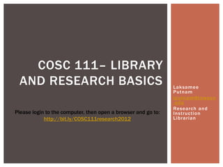 COSC 111– LIBRARY
 AND RESEARCH BASICS                                           Laksamee
                                                               Putnam
                                                               lputnam@towson
                                                               .edu
                                                               Research and
Please login to the computer, then open a browser and go to:   Instruction
            http://bit.ly/COSC111research2012                  Librarian
 