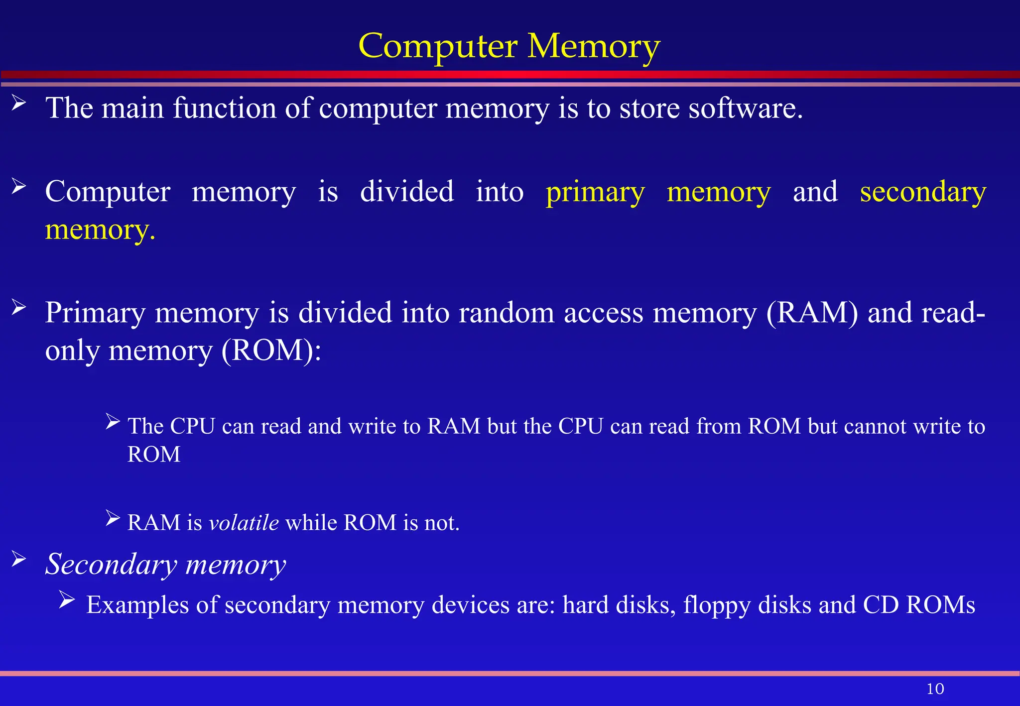 10
Computer Memory
 The main function of computer memory is to store software.
 Computer memory is divided into primary memory and secondary
memory.
 Primary memory is divided into random access memory (RAM) and read-
only memory (ROM):
 The CPU can read and write to RAM but the CPU can read from ROM but cannot write to
ROM
 RAM is volatile while ROM is not.
 Secondary memory
 Examples of secondary memory devices are: hard disks, floppy disks and CD ROMs
 